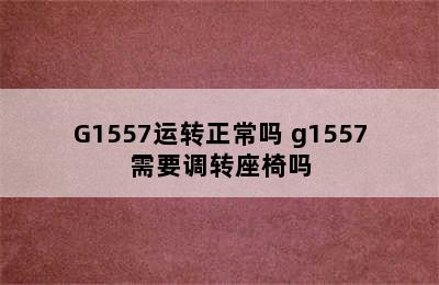 G1557运转正常吗 g1557需要调转座椅吗